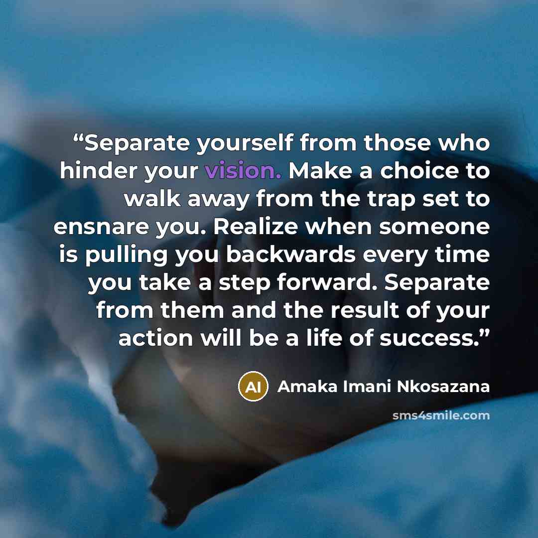 “Separate yourself from those who hinder your vision. Make a choice to walk away from the trap set to ensnare you. Realize when someone is pulling you backwards every time you take a step forward. Separate from them and the result of your action will be a life of success.” quote by Amaka Imani Nkosazana