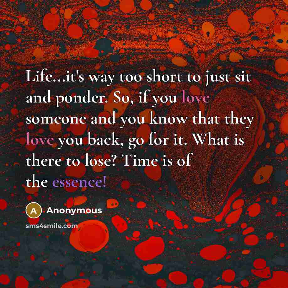 “Life...it's way too short to just sit and ponder. So, if you love someone and you know that they love you back, go for it. What is there to lose? Time is of the essence!” quote by Anonymous