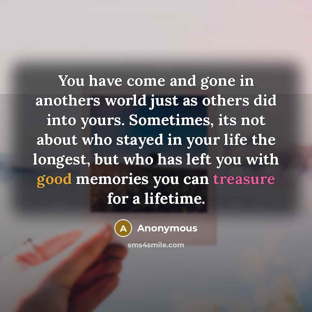 “You have come and gone in anothers world just as others did into yours. Sometimes, its not about who stayed in your life the longest, but who has left you with good memories you can treasure for a lifetime.” quote by Anonymous