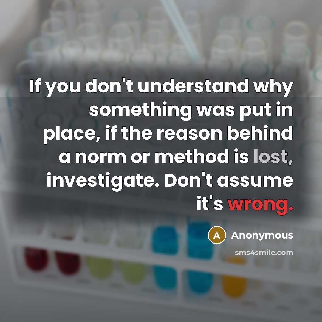 “If you don't understand why something was put in place, if the reason behind a norm or method is lost, investigate. Don't assume it's wrong.” quote by Anonymous