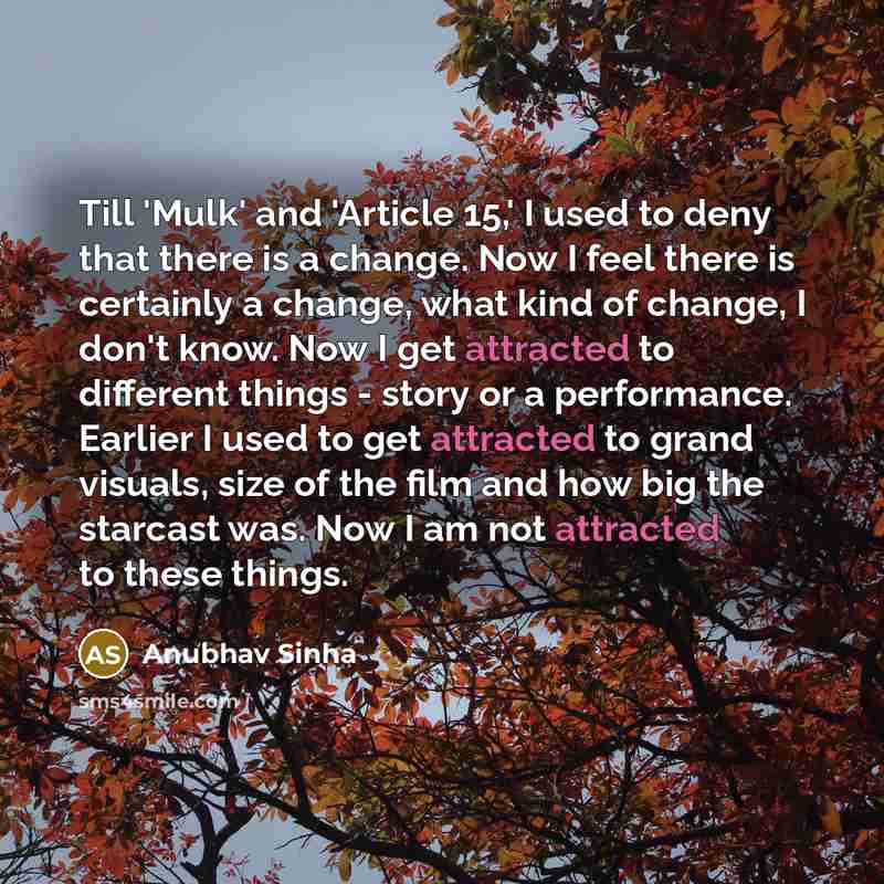“Till 'Mulk' and 'Article 15,' I used to deny that there is a change. Now I feel there is certainly a change, what kind of change, I don't know. Now I get attracted to different things - story or a performance. Earlier I used to get attracted to grand visuals, size of the film and how big the…” quote by Anubhav Sinha