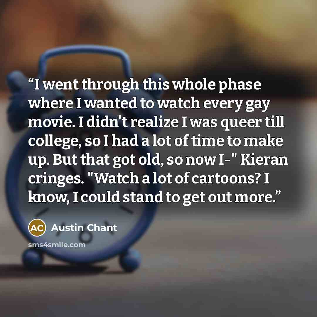 “I went through this whole phase where I wanted to watch every gay movie. I didn't realize I was queer till college, so I had a lot of time to make up. But that got old, so now I-" Kieran cringes. "Watch a lot of cartoons? I know, I could stand to get out more.” quote by Austin Chant
