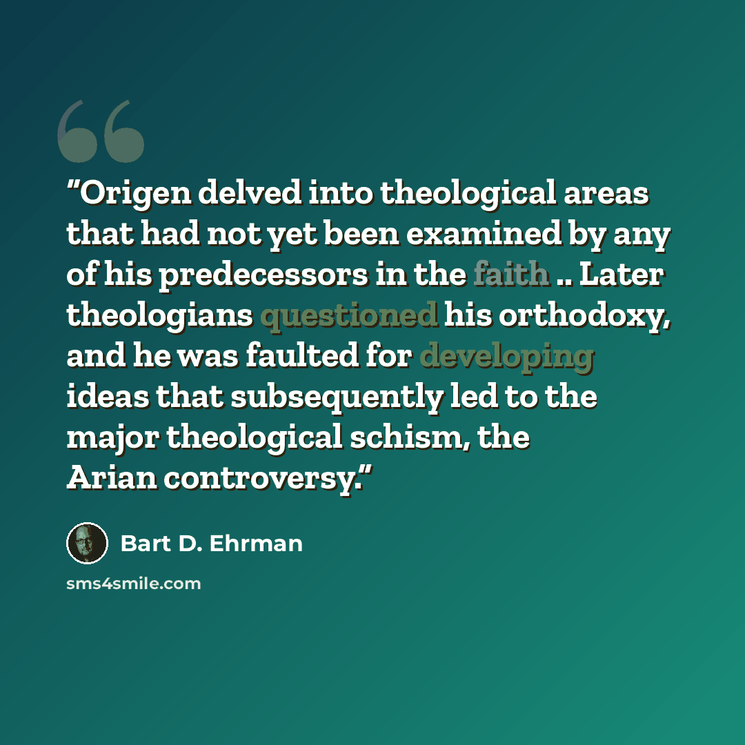 “Origen delved into theological areas that had not yet been examined by any of his predecessors in the faith .. Later theologians questioned his orthodoxy, and he was faulted for developing ideas that subsequently led to the major theological schism, the Arian controversy.” quote by Bart D. Ehrman