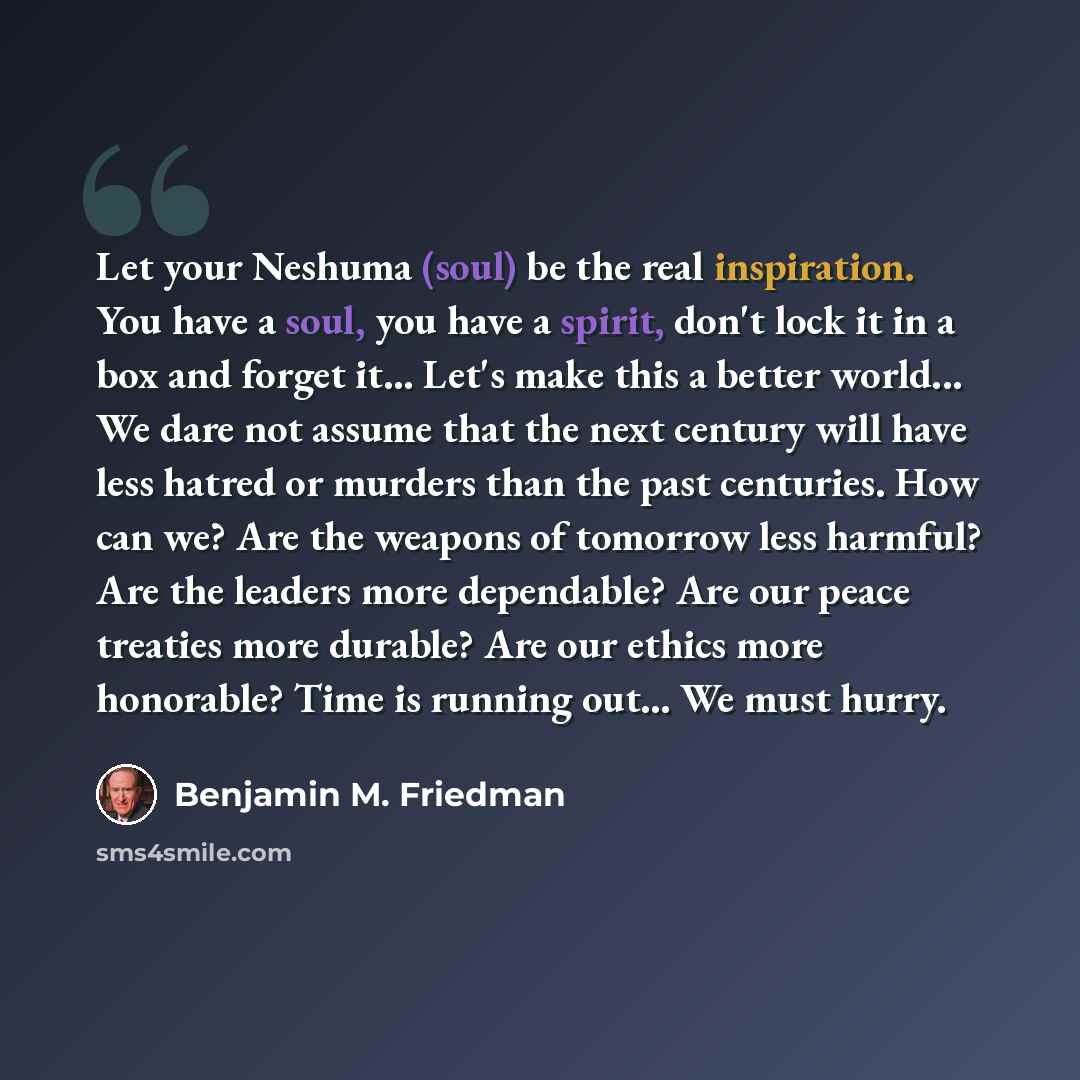 “Let your Neshuma (soul) be the real inspiration. You have a soul, you have a spirit, don't lock it in a box and forget it... Let's make this a better world... We dare not assume that the next century will have less hatred or murders than the past centuries. How can we? Are the weapons of tomorrow…” quote by Benjamin M. Friedman