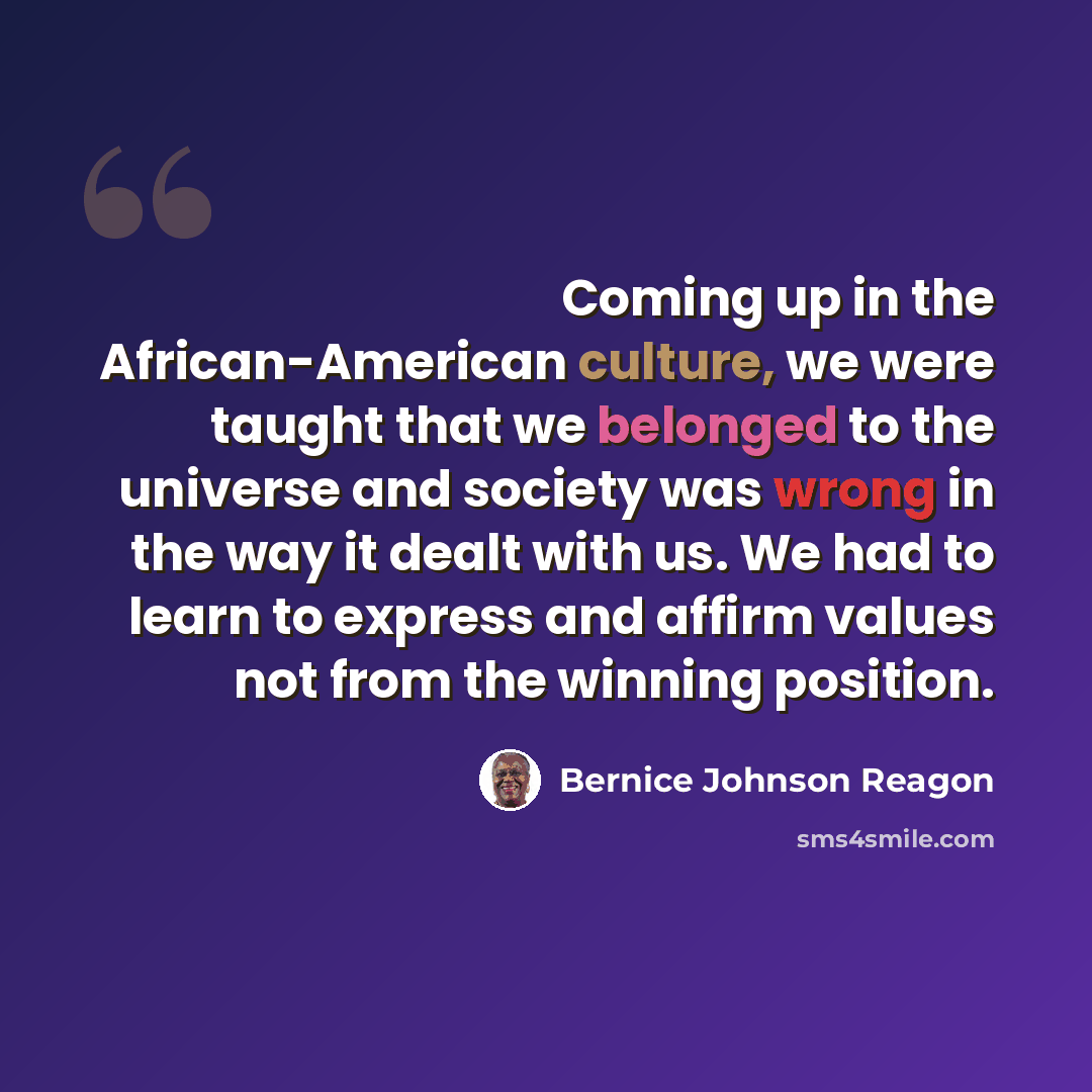 “Coming up in the African-American culture, we were taught that we belonged to the universe and society was wrong in the way it dealt with us. We had to learn to express and affirm values not from the winning position.” quote by Bernice Johnson Reagon
