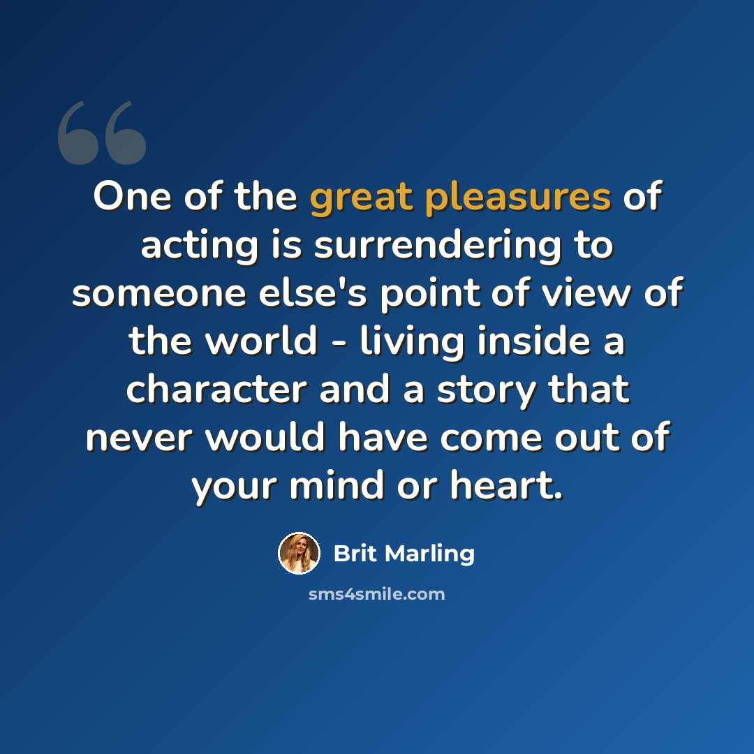 “One of the great pleasures of acting is surrendering to someone else's point of view of the world - living inside a character and a story that never would have come out of your mind or heart.” quote by Brit Marling