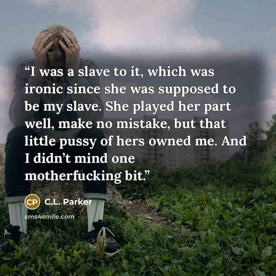 “I was a slave to it, which was ironic since she was supposed to be my slave. She played her part well, make no mistake, but that little pussy of hers owned me. And I didn’t mind one motherfucking bit.” quote by C.L. Parker
