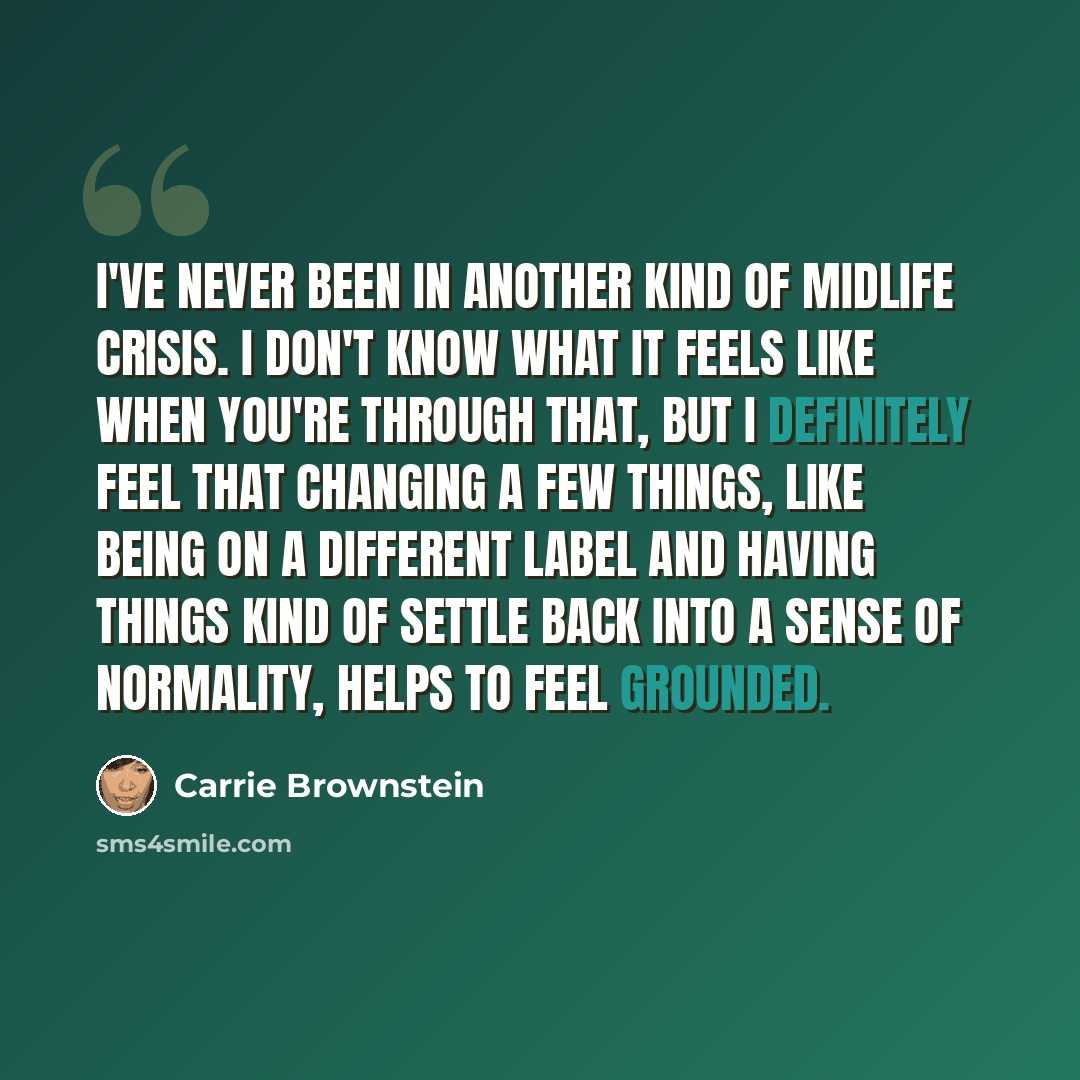 “I've never been in another kind of midlife crisis. I don't know what it feels like when you're through that, but I definitely feel that changing a few things, like being on a different label and having things kind of settle back into a sense of normality, helps to feel grounded.” quote by Carrie Brownstein