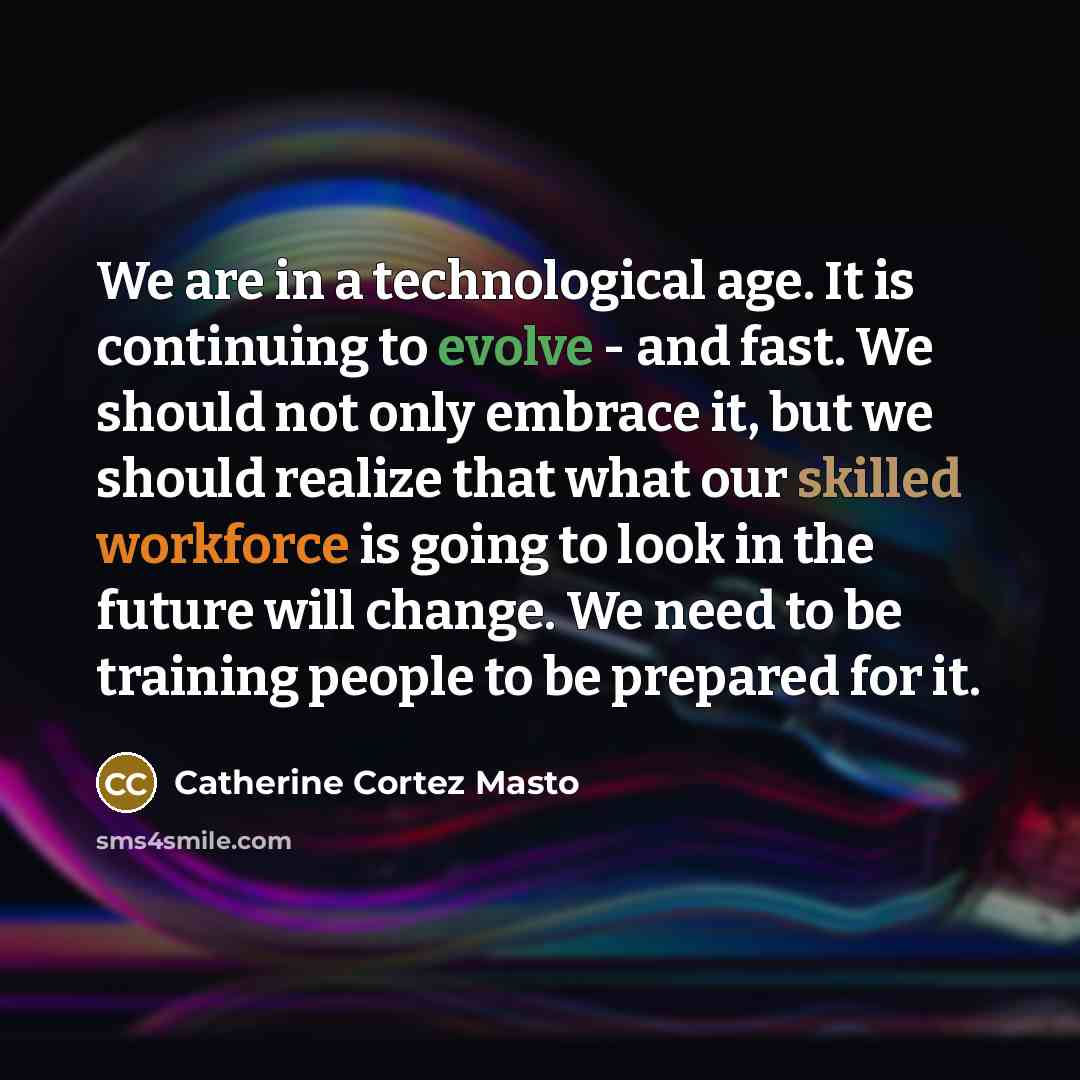 “We are in a technological age. It is continuing to evolve - and fast. We should not only embrace it, but we should realize that what our skilled workforce is going to look in the future will change. We need to be training people to be prepared for it.” quote by Catherine Cortez Masto