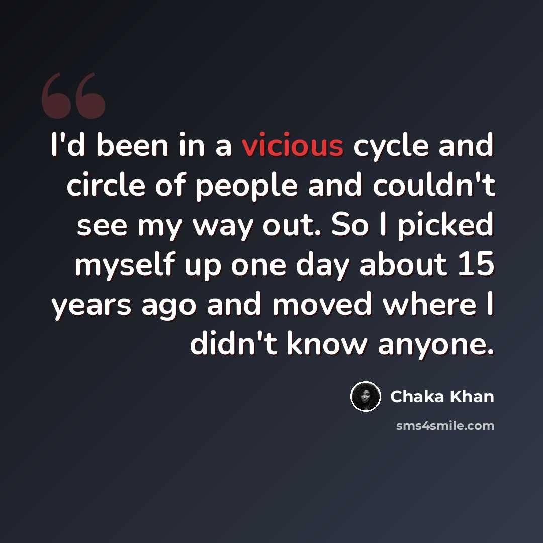 “I'd been in a vicious cycle and circle of people and couldn't see my way out. So I picked myself up one day about 15 years ago and moved where I didn't know anyone.” quote by Chaka Khan