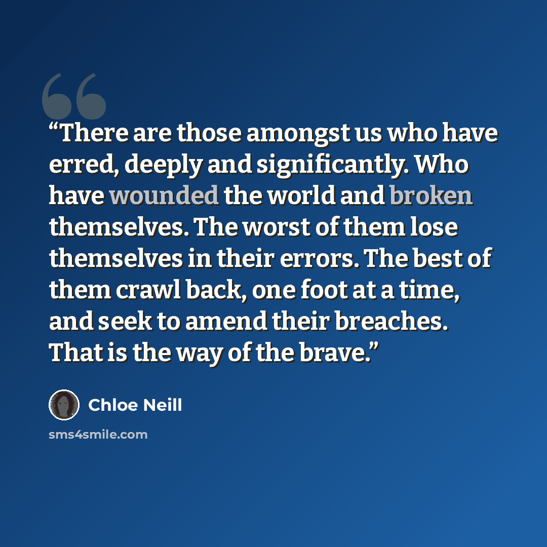 “There are those amongst us who have erred, deeply and significantly. Who have wounded the world and broken themselves. The worst of them lose themselves in their errors. The best of them crawl back, one foot at a time, and seek to amend their breaches. That is the way of the brave.” quote by Chloe Neill