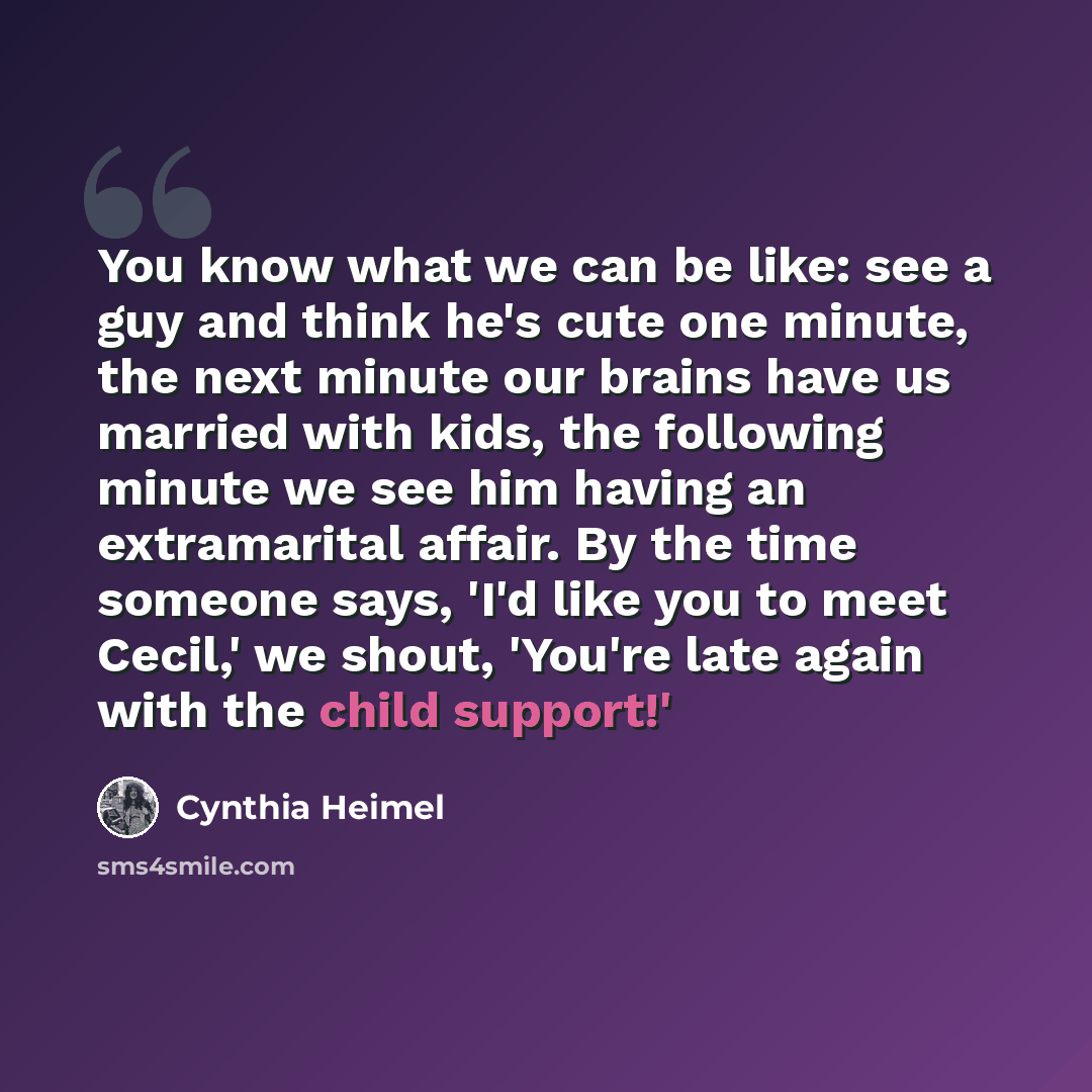 “You know what we can be like: see a guy and think he's cute one minute, the next minute our brains have us married with kids, the following minute we see him having an extramarital affair. By the time someone says, 'I'd like you to meet Cecil,' we shout, 'You're late again with the child support!'” quote by Cynthia Heimel
