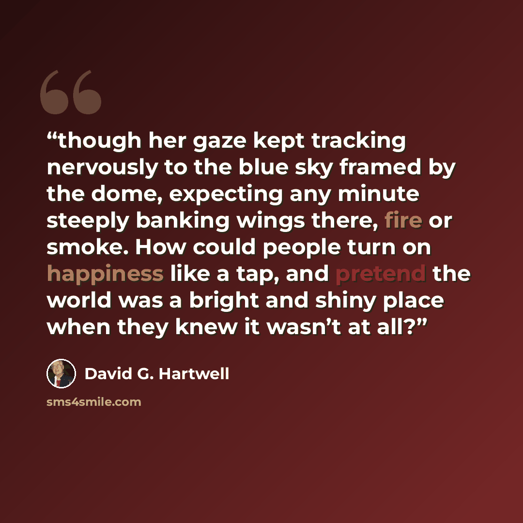 “though her gaze kept tracking nervously to the blue sky framed by the dome, expecting any minute steeply banking wings there, fire or smoke. How could people turn on happiness like a tap, and pretend the world was a bright and shiny place when they knew it wasn’t at all?” quote by David G. Hartwell
