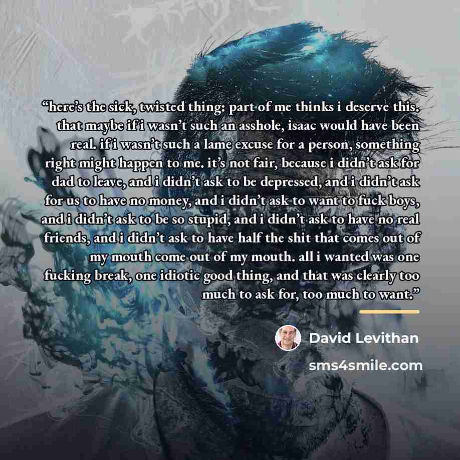 “here’s the sick, twisted thing: part of me thinks i deserve this. that maybe if i wasn’t such an asshole, isaac would have been real. if i wasn’t such a lame excuse for a person, something right might happen to me. it’s not fair, because i didn’t ask for dad to leave, and i didn’t ask to be…” quote by David Levithan