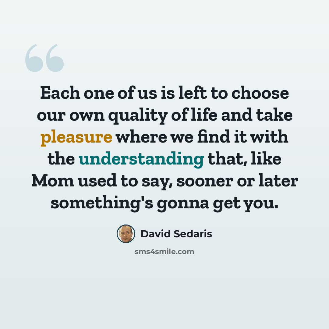 “Each one of us is left to choose our own quality of life and take pleasure where we find it with the understanding that, like Mom used to say, sooner or later something's gonna get you.” quote by David Sedaris