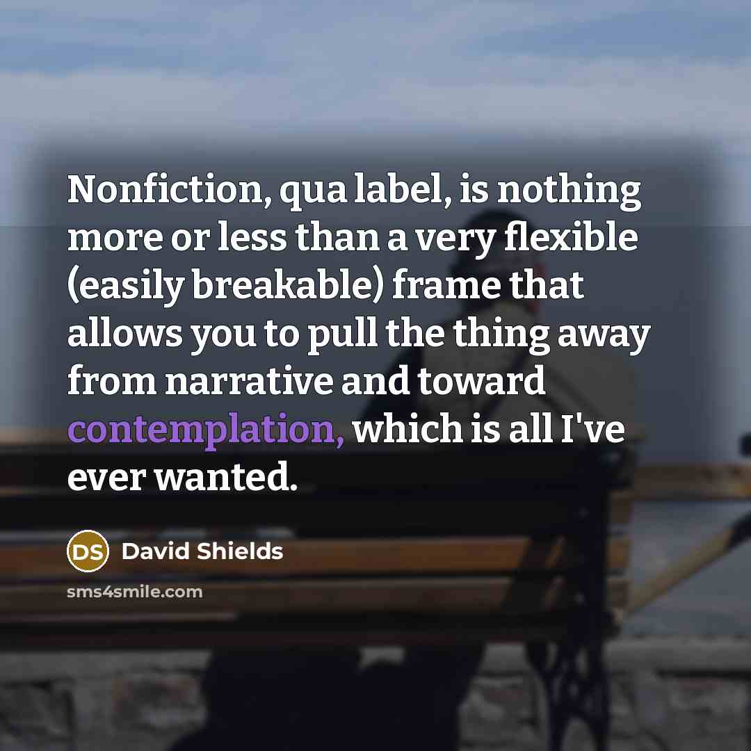 “Nonfiction, qua label, is nothing more or less than a very flexible (easily breakable) frame that allows you to pull the thing away from narrative and toward contemplation, which is all I've ever wanted.” quote by David Shields