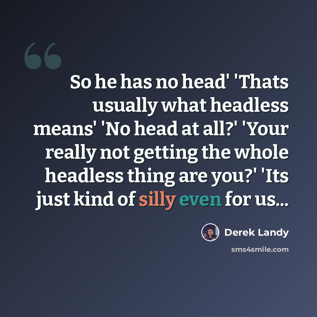 “So he has no head' 'Thats usually what headless means' 'No head at all?' 'Your really not getting the whole headless thing are you?' 'Its just kind of silly even for us...” quote by Derek Landy
