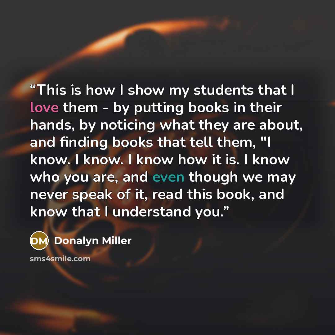 “This is how I show my students that I love them - by putting books in their hands, by noticing what they are about, and finding books that tell them, "I know. I know. I know how it is. I know who you are, and even though we may never speak of it, read this book, and know that I understand you.” quote by Donalyn Miller