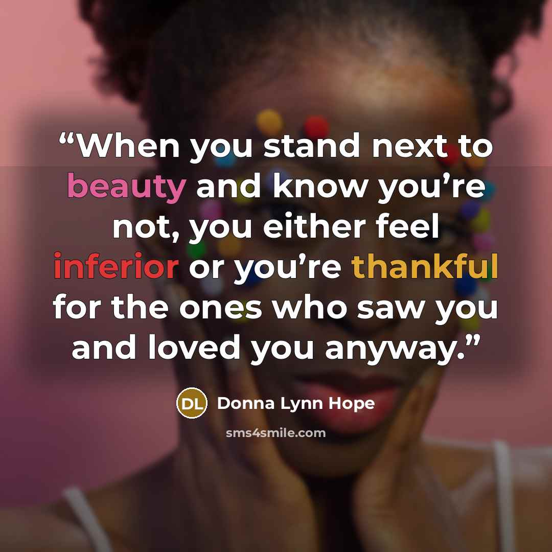 “When you stand next to beauty and know you’re not, you either feel inferior or you’re thankful for the ones who saw you and loved you anyway.” quote by Donna Lynn Hope