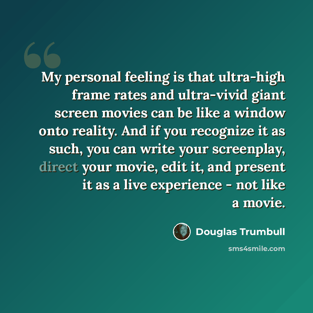 “My personal feeling is that ultra-high frame rates and ultra-vivid giant screen movies can be like a window onto reality. And if you recognize it as such, you can write your screenplay, direct your movie, edit it, and present it as a live experience - not like a movie.” quote by Douglas Trumbull