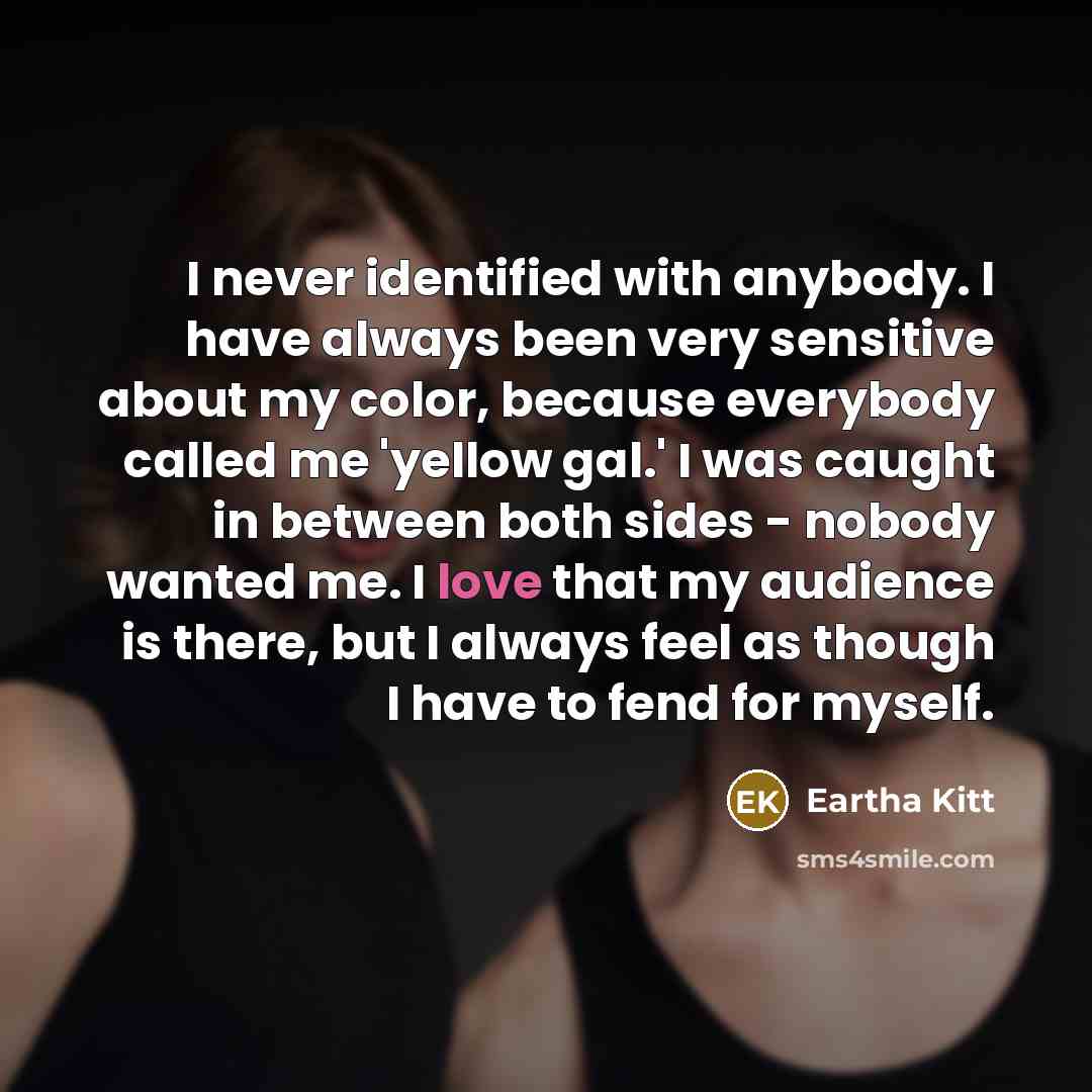 “I never identified with anybody. I have always been very sensitive about my color, because everybody called me 'yellow gal.' I was caught in between both sides - nobody wanted me. I love that my audience is there, but I always feel as though I have to fend for myself.” quote by Eartha Kitt