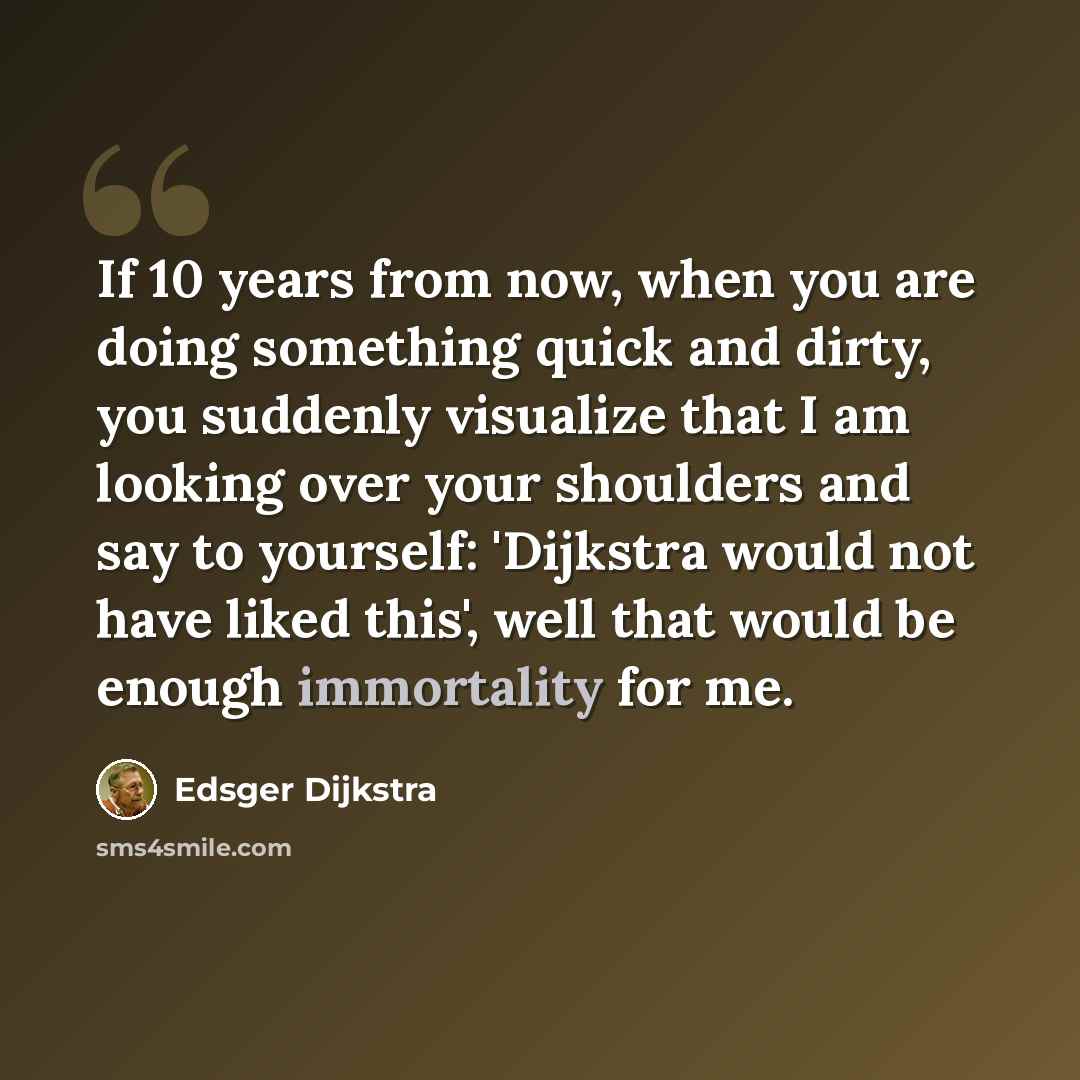 “If 10 years from now, when you are doing something quick and dirty, you suddenly visualize that I am looking over your shoulders and say to yourself: 'Dijkstra would not have liked this', well that would be enough immortality for me.” quote by Edsger Dijkstra
