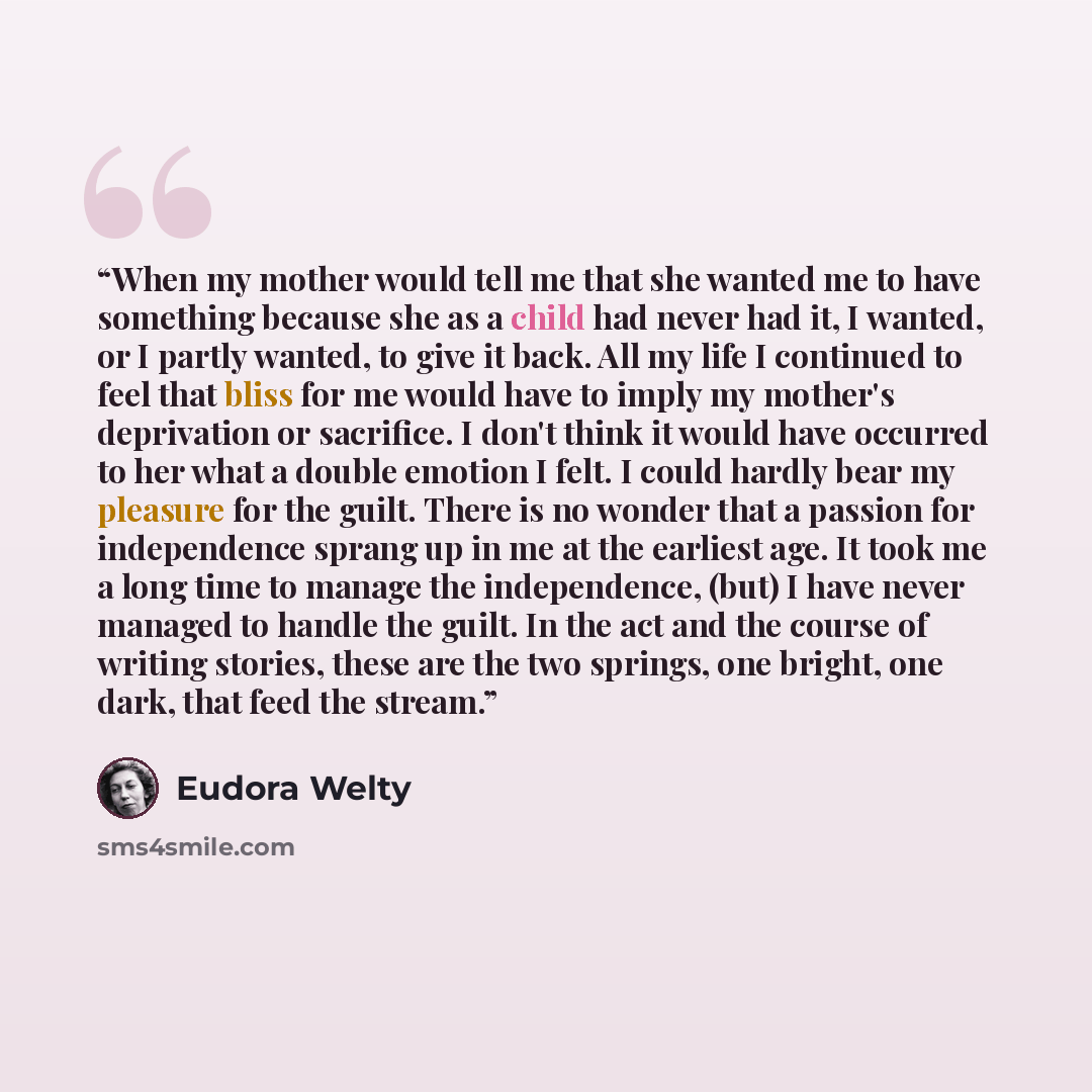 “When my mother would tell me that she wanted me to have something because she as a child had never had it, I wanted, or I partly wanted, to give it back. All my life I continued to feel that bliss for me would have to imply my mother's deprivation or sacrifice. I don't think it would have occurred…” quote by Eudora Welty