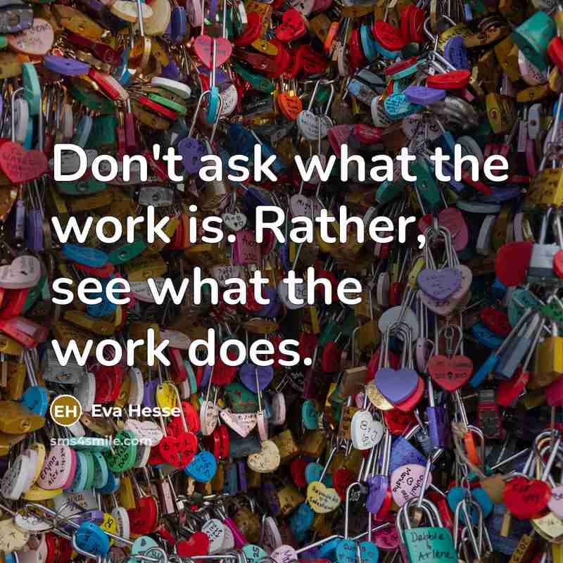 “Don't ask what the work is. Rather, see what the work does.” quote by Eva Hesse