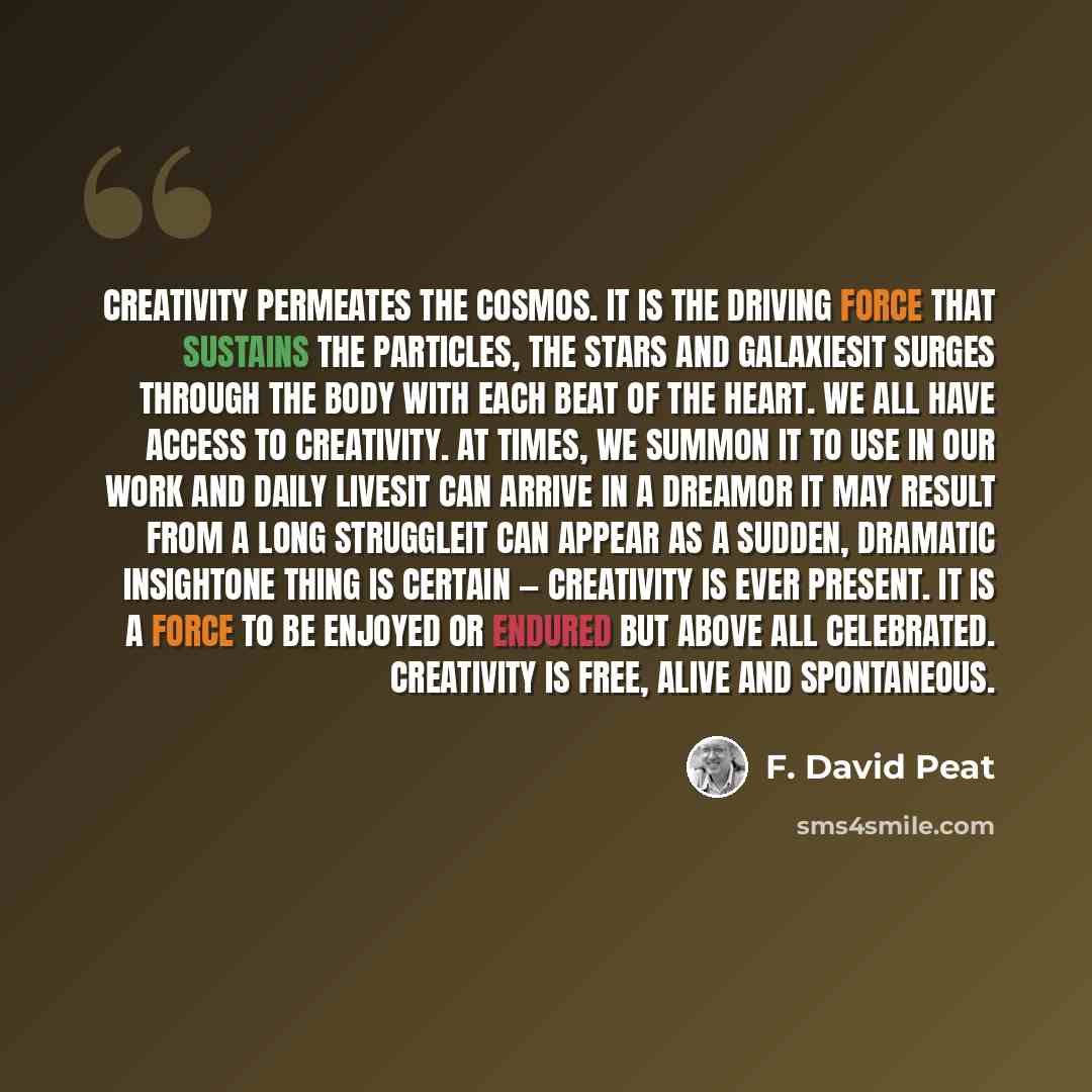 “Creativity permeates the cosmos. It is the driving force that sustains the particles, the stars and galaxiesit surges through the body with each beat of the heart. We all have access to creativity. At times, we summon it to use in our work and daily livesit can arrive in a dreamor it may result…” quote by F. David Peat