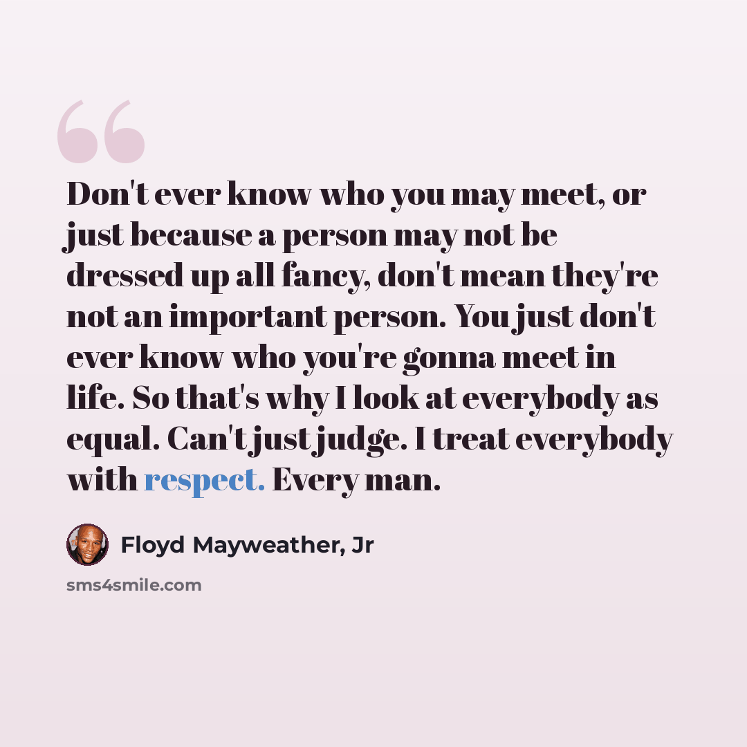 “Don't ever know who you may meet, or just because a person may not be dressed up all fancy, don't mean they're not an important person. You just don't ever know who you're gonna meet in life. So that's why I look at everybody as equal. Can't just judge. I treat everybody with respect. Every man.” quote by Floyd Mayweather, Jr