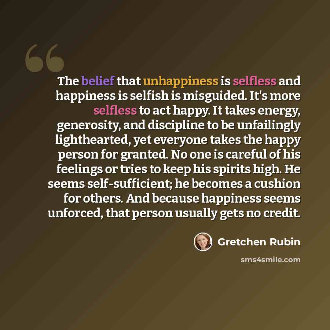 “The belief that unhappiness is selfless and happiness is selfish is misguided. It's more selfless to act happy. It takes energy, generosity, and discipline to be unfailingly lighthearted, yet everyone takes the happy person for granted. No one is careful of his feelings or tries to keep his…” quote by Gretchen Rubin