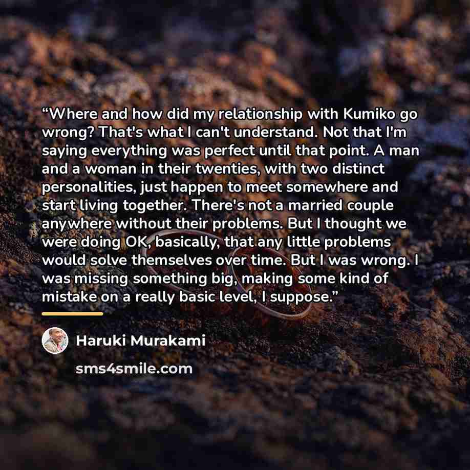 “Where and how did my relationship with Kumiko go wrong? That's what I can't understand. Not that I'm saying everything was perfect until that point. A man and a woman in their twenties, with two distinct personalities, just happen to meet somewhere and start living together. There's not a married…” quote by Haruki Murakami