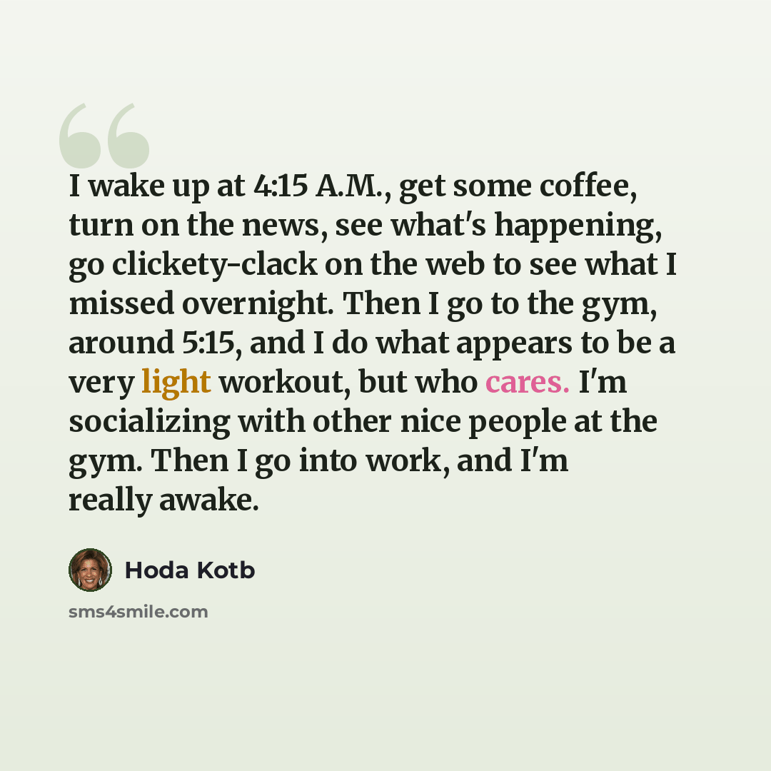 “I wake up at 4:15 A.M., get some coffee, turn on the news, see what's happening, go clickety-clack on the web to see what I missed overnight. Then I go to the gym, around 5:15, and I do what appears to be a very light workout, but who cares. I'm socializing with other nice people at the gym. Then…” quote by Hoda Kotb