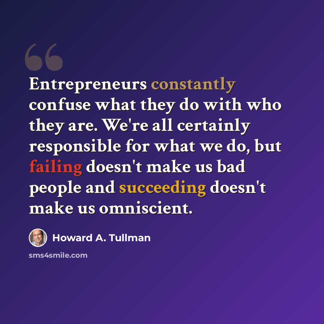 “Entrepreneurs constantly confuse what they do with who they are. We're all certainly responsible for what we do, but failing doesn't make us bad people and succeeding doesn't make us omniscient.” quote by Howard A. Tullman