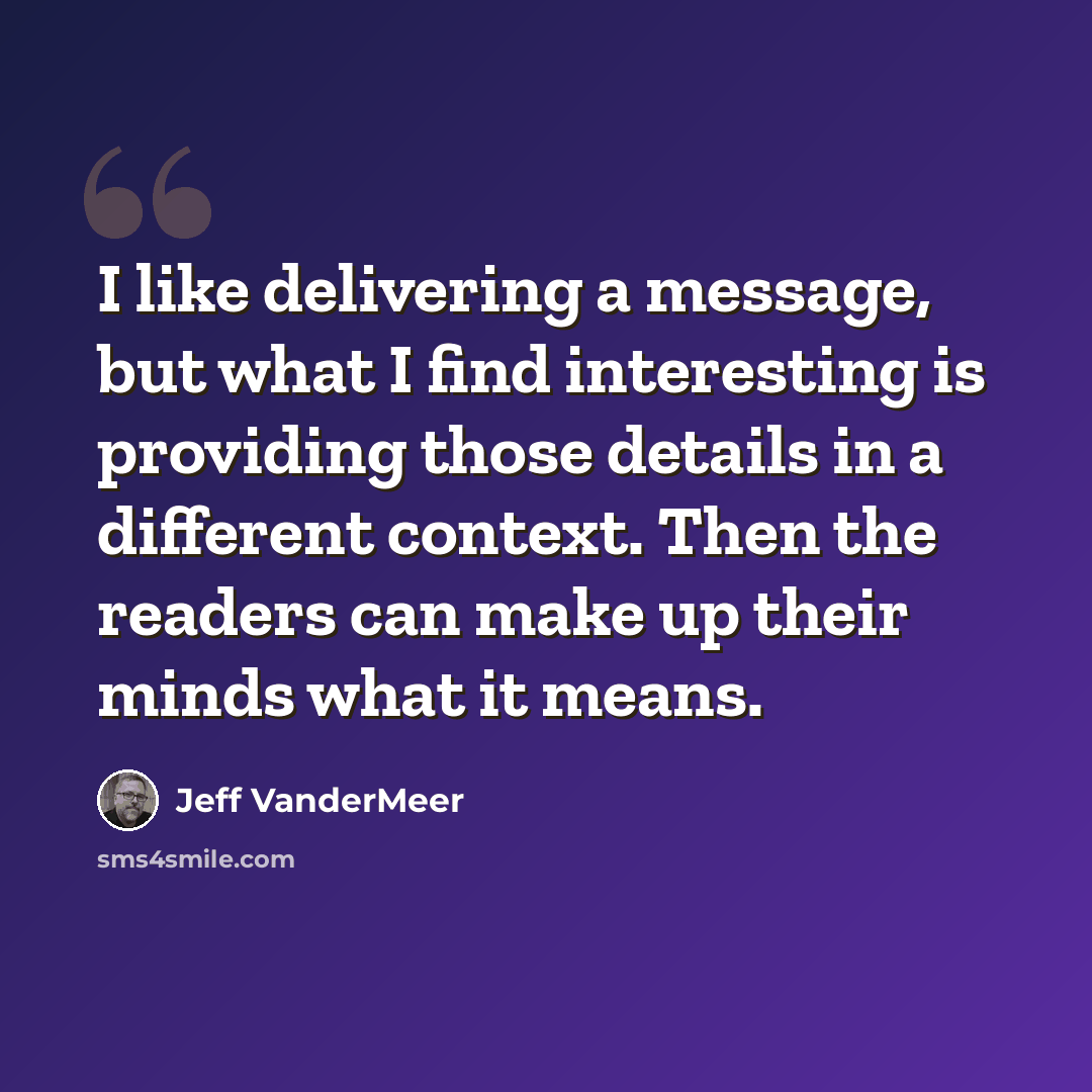 “I like delivering a message, but what I find interesting is providing those details in a different context. Then the readers can make up their minds what it means.” quote by Jeff VanderMeer
