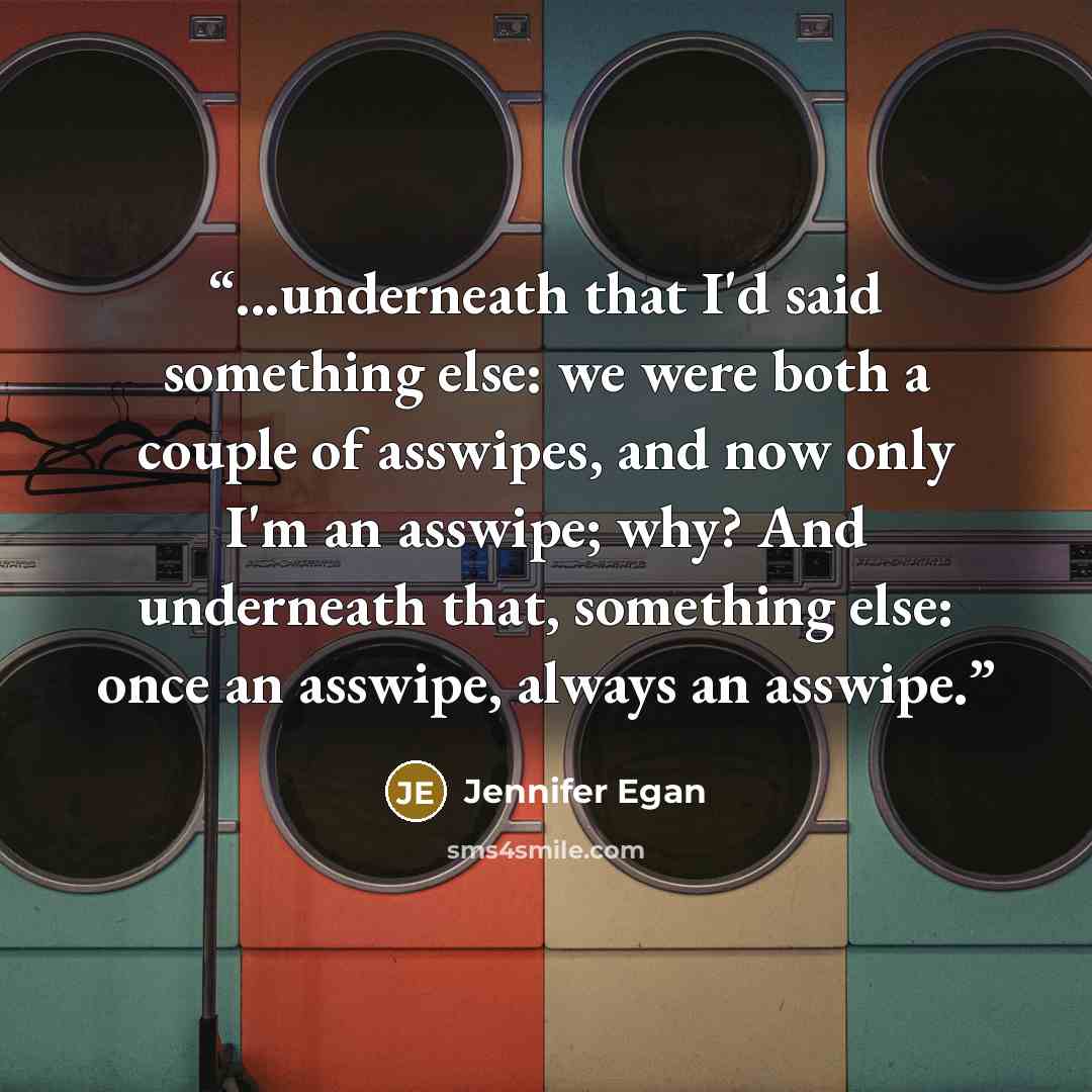 “...underneath that I'd said something else: we were both a couple of asswipes, and now only I'm an asswipe; why? And underneath that, something else: once an asswipe, always an asswipe.” quote by Jennifer Egan