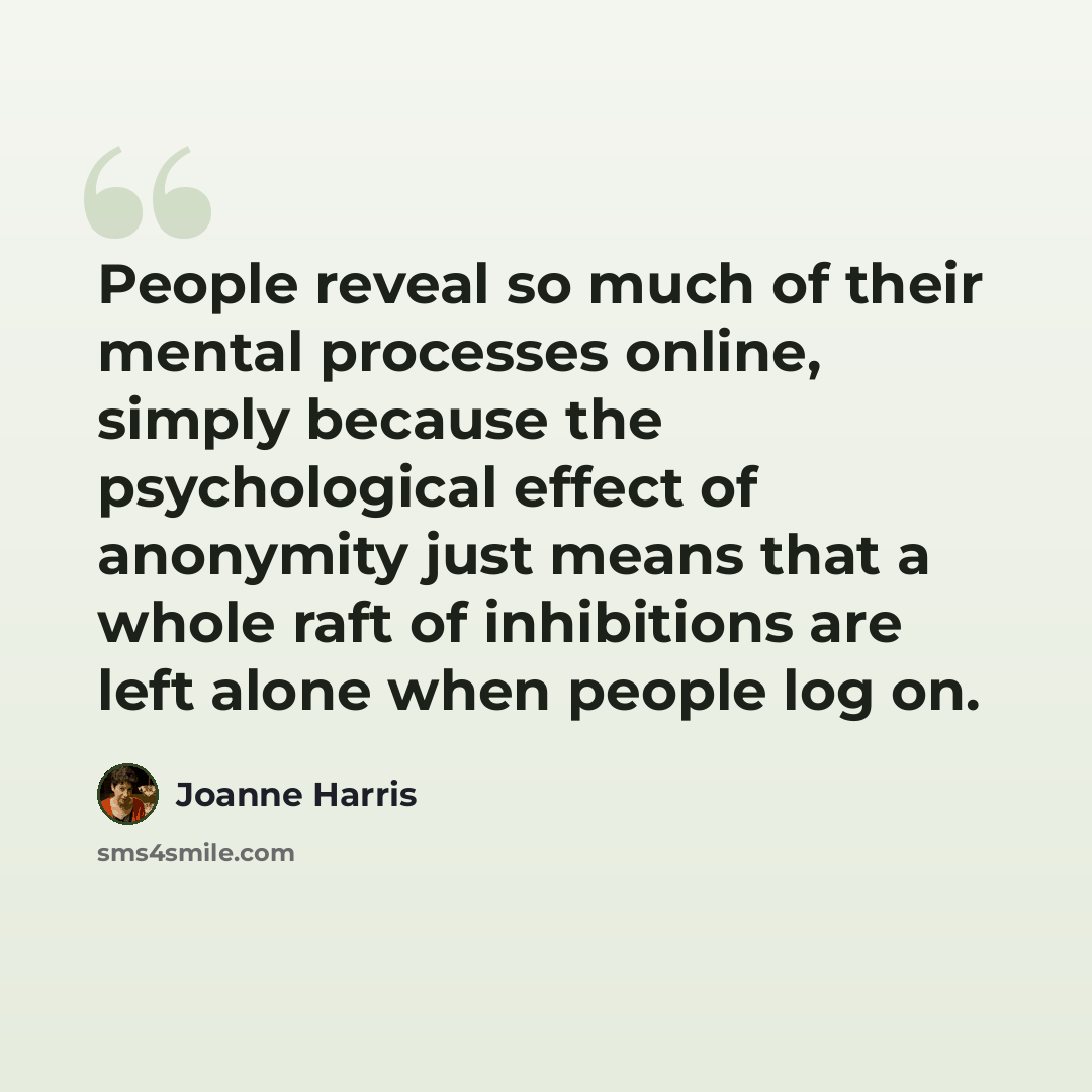 “People reveal so much of their mental processes online, simply because the psychological effect of anonymity just means that a whole raft of inhibitions are left alone when people log on.” quote by Joanne Harris