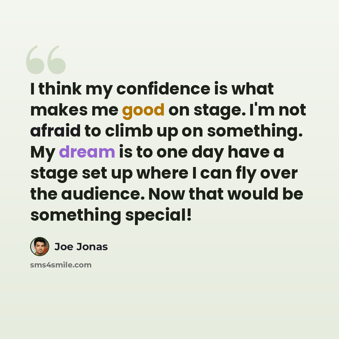 “I think my confidence is what makes me good on stage. I'm not afraid to climb up on something. My dream is to one day have a stage set up where I can fly over the audience. Now that would be something special!” quote by Joe Jonas