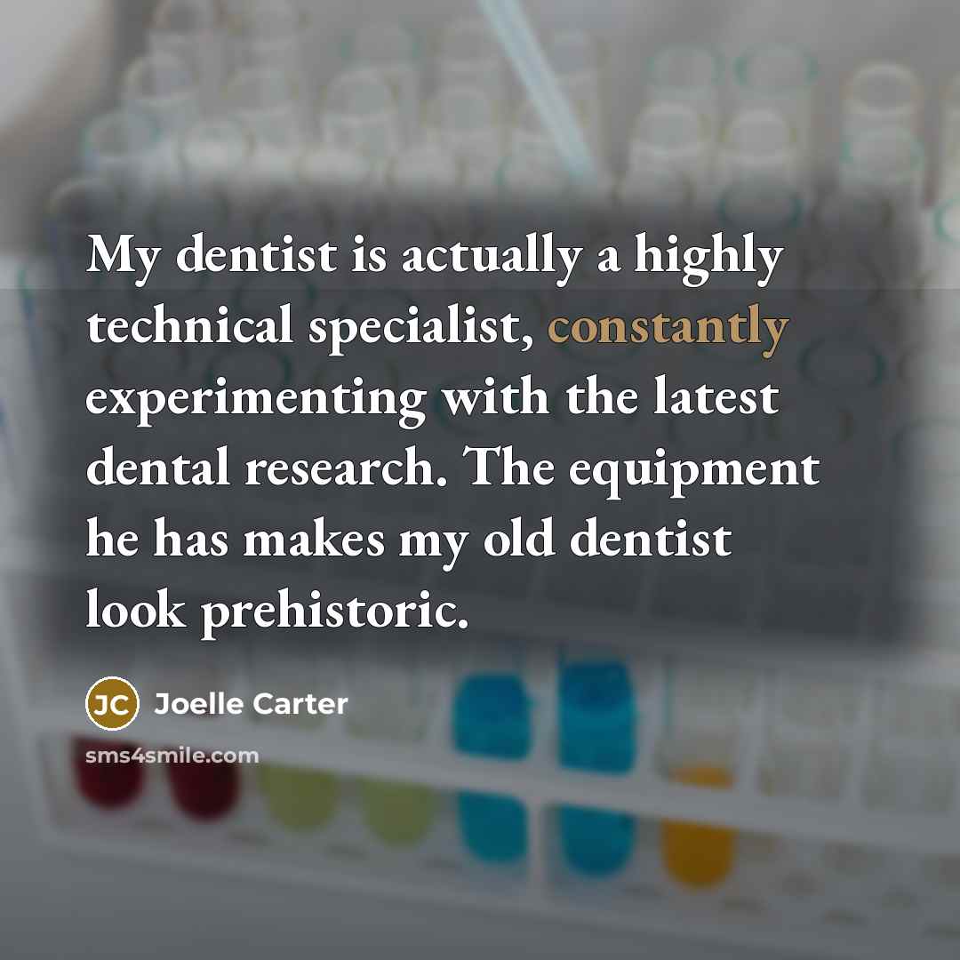 “My dentist is actually a highly technical specialist, constantly experimenting with the latest dental research. The equipment he has makes my old dentist look prehistoric.” quote by Joelle Carter