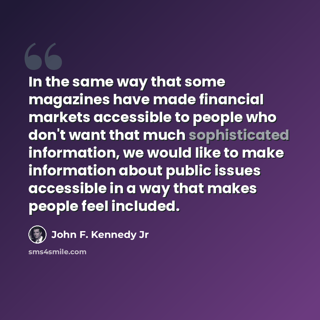 “In the same way that some magazines have made financial markets accessible to people who don't want that much sophisticated information, we would like to make information about public issues accessible in a way that makes people feel included.” quote by John F. Kennedy Jr