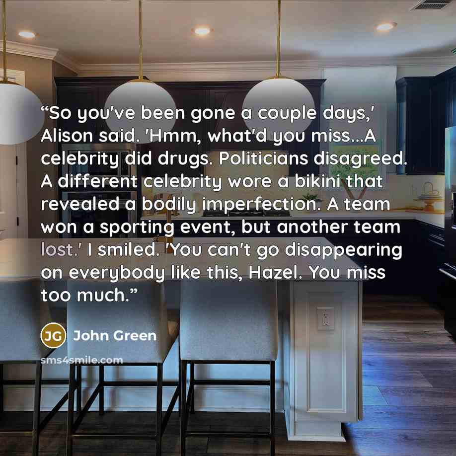“So you've been gone a couple days,' Alison said. 'Hmm, what'd you miss...A celebrity did drugs. Politicians disagreed. A different celebrity wore a bikini that revealed a bodily imperfection. A team won a sporting event, but another team lost.' I smiled. 'You can't go disappearing on everybody…” quote by John Green