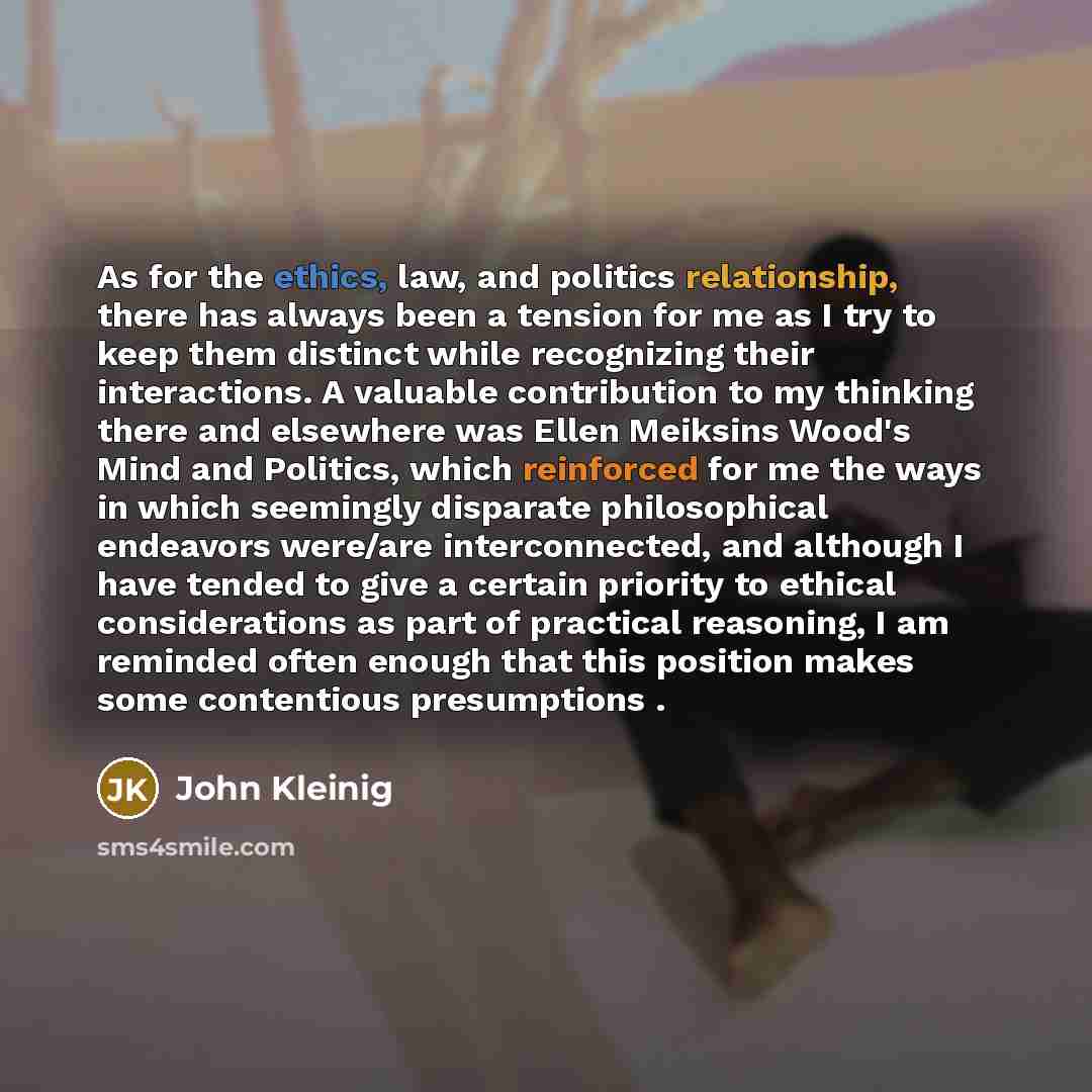 “As for the ethics, law, and politics relationship, there has always been a tension for me as I try to keep them distinct while recognizing their interactions. A valuable contribution to my thinking there and elsewhere was Ellen Meiksins Wood's Mind and Politics, which reinforced for me the ways in…” quote by John Kleinig