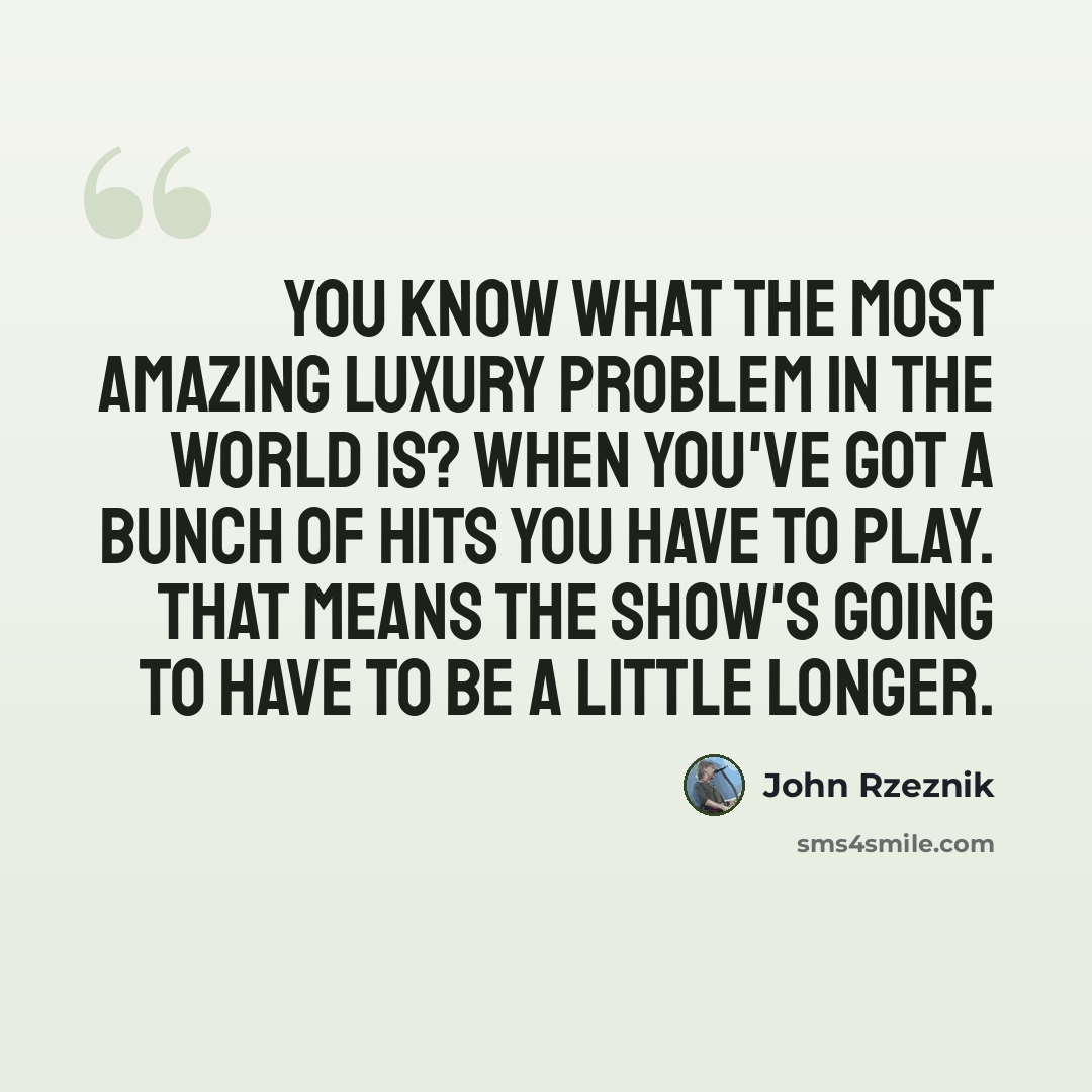 “You know what the most amazing luxury problem in the world is? When you've got a bunch of hits you have to play. That means the show's going to have to be a little longer.” quote by John Rzeznik