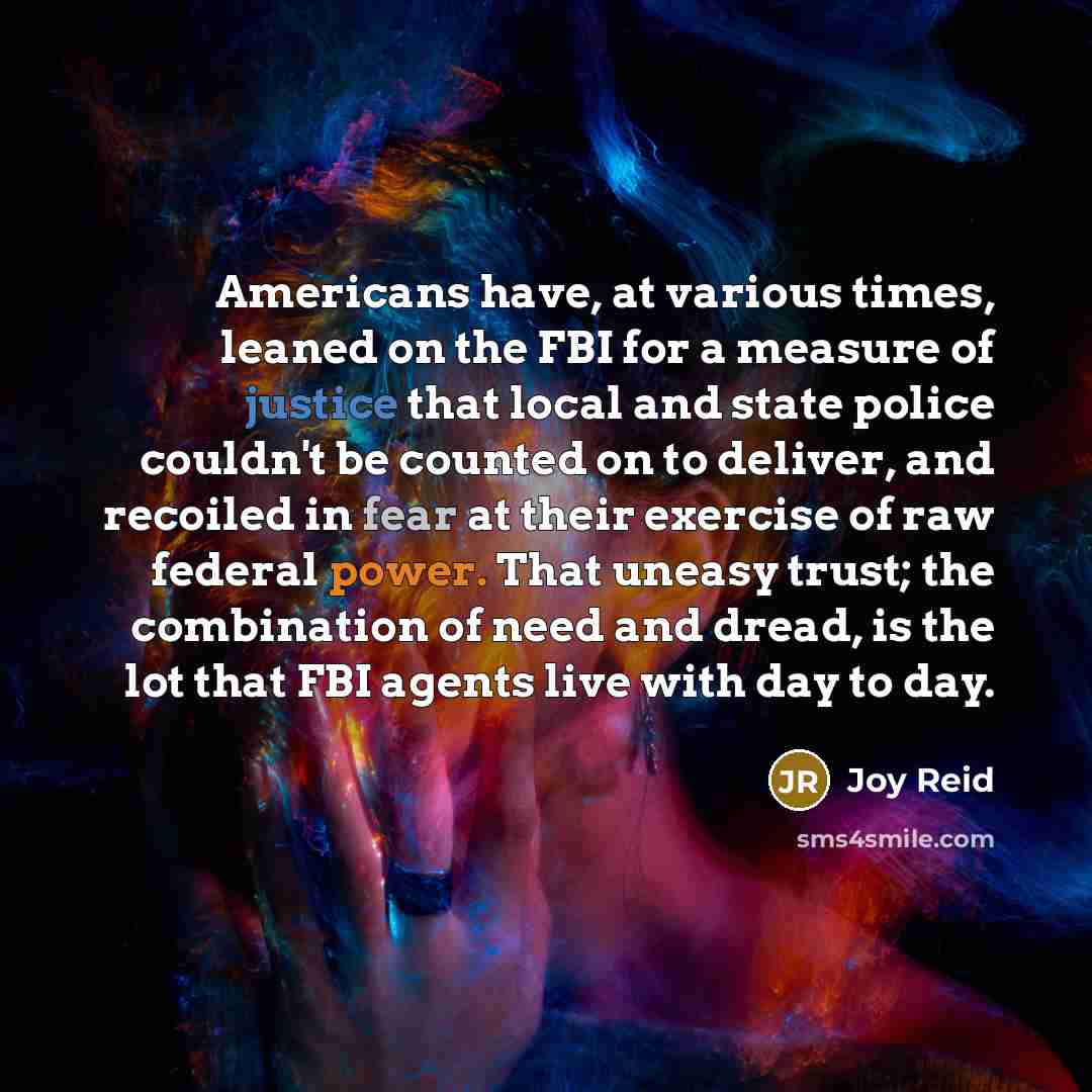 “Americans have, at various times, leaned on the FBI for a measure of justice that local and state police couldn't be counted on to deliver, and recoiled in fear at their exercise of raw federal power. That uneasy trust; the combination of need and dread, is the lot that FBI agents live with day to…” quote by Joy Reid
