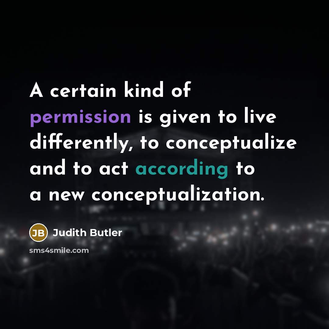 “A certain kind of permission is given to live differently, to conceptualize and to act according to a new conceptualization.” quote by Judith Butler
