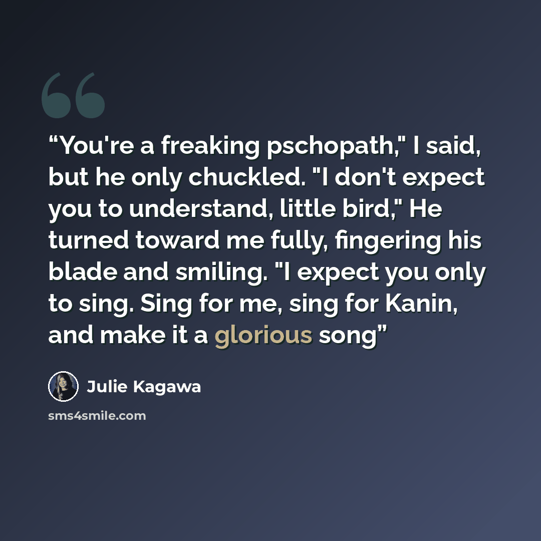 “You're a freaking pschopath," I said, but he only chuckled. "I don't expect you to understand, little bird," He turned toward me fully, fingering his blade and smiling. "I expect you only to sing. Sing for me, sing for Kanin, and make it a glorious song” quote by Julie Kagawa