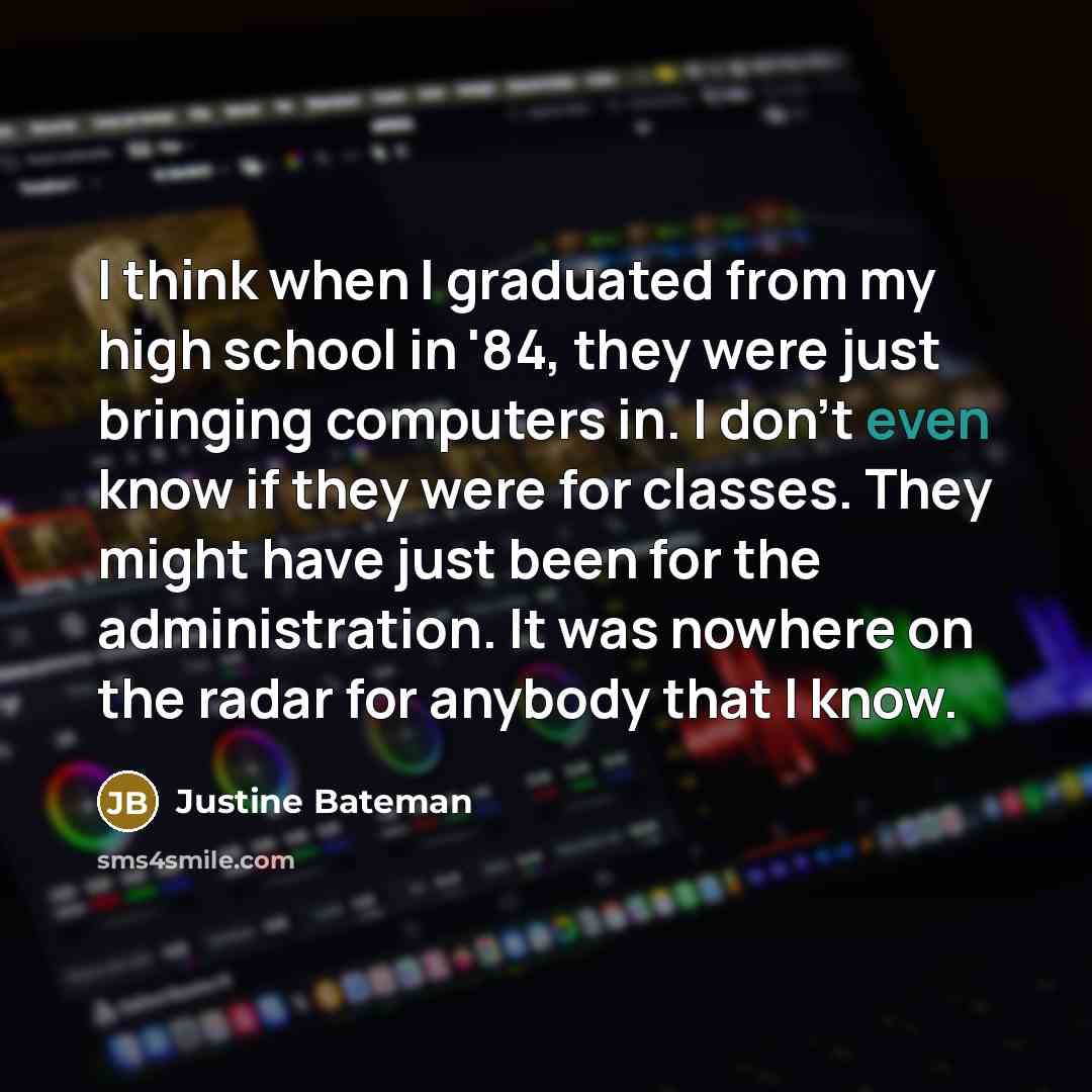 “I think when I graduated from my high school in '84, they were just bringing computers in. I don't even know if they were for classes. They might have just been for the administration. It was nowhere on the radar for anybody that I know.” quote by Justine Bateman