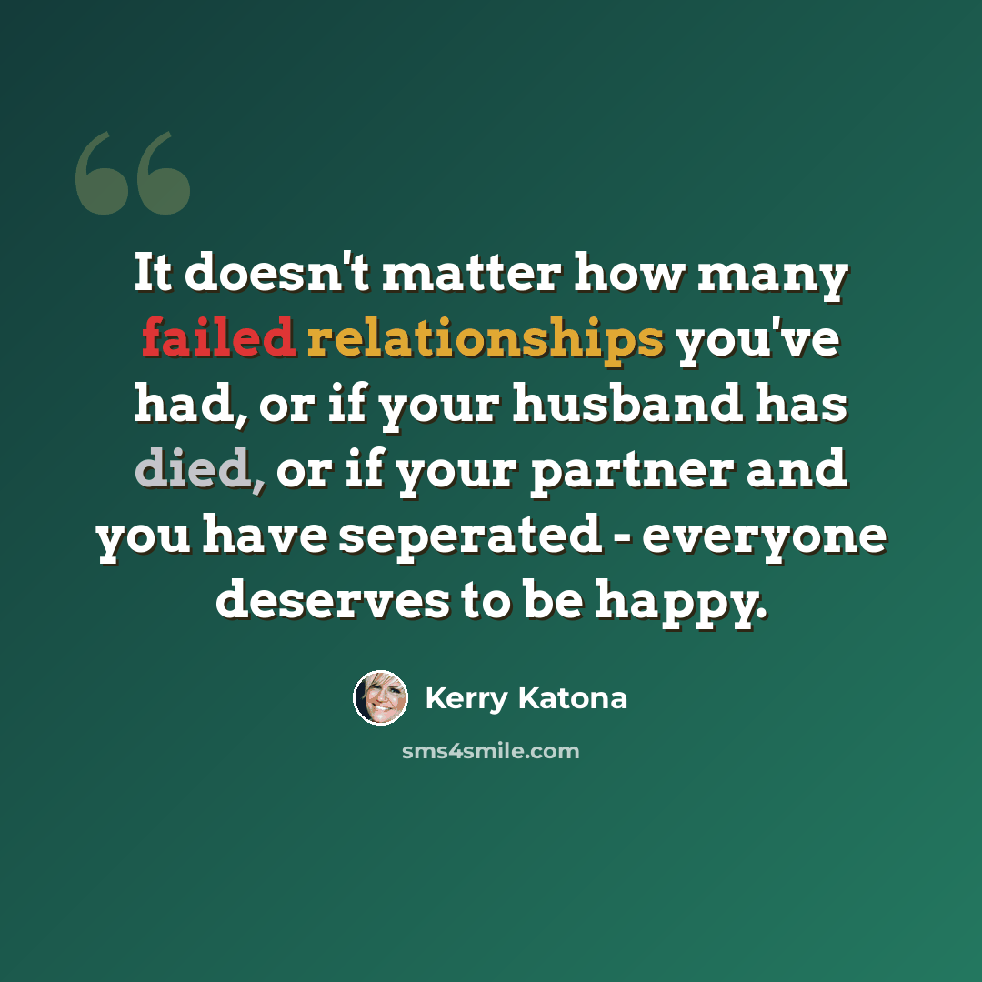 “It doesn't matter how many failed relationships you've had, or if your husband has died, or if your partner and you have seperated - everyone deserves to be happy.” quote by Kerry Katona