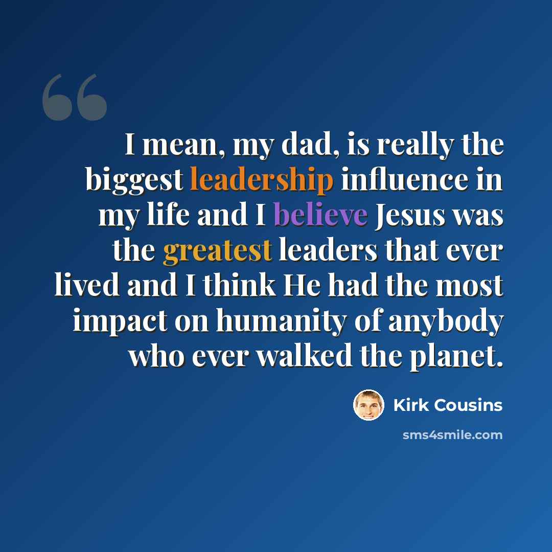 “I mean, my dad, is really the biggest leadership influence in my life and I believe Jesus was the greatest leaders that ever lived and I think He had the most impact on humanity of anybody who ever walked the planet.” quote by Kirk Cousins