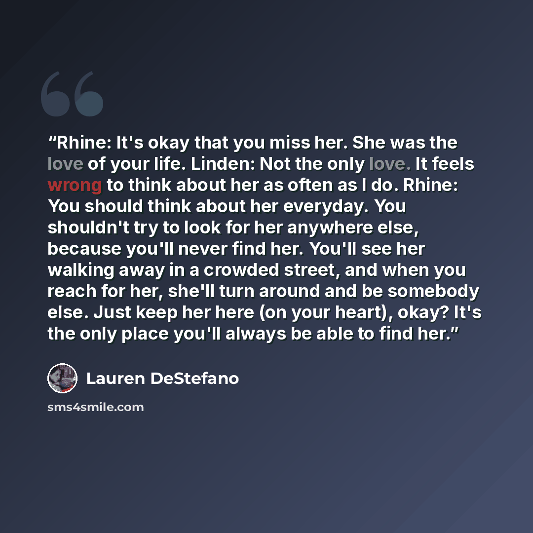 “Rhine: It's okay that you miss her. She was the love of your life. Linden: Not the only love. It feels wrong to think about her as often as I do. Rhine: You should think about her everyday. You shouldn't try to look for her anywhere else, because you'll never find her. You'll see her walking away…” quote by Lauren DeStefano